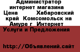 Администратор интернет магазина › Цена ­ 250 - Хабаровский край, Комсомольск-на-Амуре г. Интернет » Услуги и Предложения   
